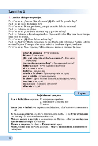 12
Lección 3
1. Leed los diálogos en parejas.
P r o f e s o r a : ¡Buenos días, alumnos! ¿Quién está de guardia hoy?
Pa b l o: Yo estoy de guardia hoy.
P r o f e s o r a : Dinos, por favor, ¿en qué estación del año estamos?
Pa b l o: Estamos en otoño.
P r o f e s o r a : ¿A cuántos estamos hoy y qué día es hoy?
Pa b l o: Estamos a diez de septiembre. Hoy es miércoles. Hoy hace buen tiempo,
hace sol y no llueve.
P r o f e s o r a : ¿Quiénes faltan a clase hoy?
Pa b l o: Andrés y Marta faltan hoy. Sé que Marta está enferma, y Andrés todavía
está en España. Creo que ellos van a asistir a las clases el próximo lunes.
P r o f e s o r a : Vale. Gracias, Pablo, siéntate. Vamos a empezar la clase.
estar de guardia – бути черговим
Dinos – Скажи нам
¿En qué estación del año estamos? – Яка зараз
пора року?
¿A cuántos estamos hoy? – Яке сьогодні число?
faltar a clase – бути відсутнім на уроці
sé – я знаю; я вмію
todavía – ще, все щеa
asistir a la clase – бути присутнім на уроці
van a asistir – будуть присутні
la clase – урок; класна кімната; клас (група учнів)
en clase – на уроці
en la clase –у класі (в кімнаті)
siéntate – сідай
Інфінітивні звороти
ir a + inﬁnitivo виражає: 1) намір щось зробити
2) найближчу можливу дію
3) наказ
tener que + inﬁnitivo виражає необхідність, обов’язковість виконання
дії.
Yo no voy a comprar este libro, porque no me gusta. – Я не буду купувати
цю книжку, бо вона мені не подобається.
Mañana vamos a recibir a los escolares de México. – Завтра ми будемо
приймати школярів з Мексики.
Vamos a empezar la clase. – Розпочнемо урок.
Marta, tienes que ver esta película. – Мартo, ти повинна подивитися
цей фільм.
Repaso
 