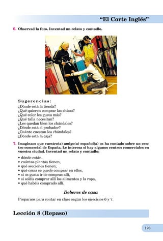 123
“El Corte Inglés”
6. Observad la foto. Inventad un relato y contadlo.
S u g e r e n c i a s :
¿Dónde está la tienda?
¿Qué quieren comprar las chicas?
¿Qué color les gusta más?
¿Qué talla necesitan?
¿Les quedan bien los chándales?
¿Dónde está el probador?
¿Cuánto cuestan los chándales?
¿Dónde está la caja?
7. Imaginaos que vuestro(a) amigo(a) español(a) os ha contado sobre un cen-
tro comercial de España. Le interesa si hay algunos centros comerciales en
vuestra ciudad. Inventad un relato y contadlo:
dónde están,
 cuántas plantas tienen,
qué secciones tienen,
qué cosas se puede comprar en ellos,
si os gusta ir de compras allí,
si soléis comprar allí los alimentos y la ropa,
qué habéis comprado allí.
Deberes de casa
Preparaos para contar en clase según los ejercicios 6 y 7.
Lección 8 (Repaso)
 