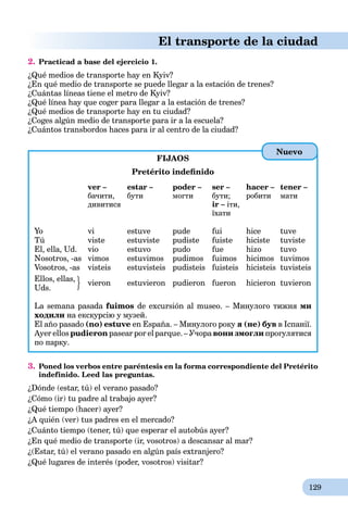 129
El transporte de la ciudad
2. Practicad a base del ejercicio 1.
¿Qué medios de transporte hay en Kyiv?
¿En qué medio de transporte se puede llegar a la estación de trenes?
¿Cuántas líneas tiene el metro de Kyiv?
¿Qué línea hay que coger para llegar a la estación de trenes?
¿Qué medios de transporte hay en tu ciudad?
¿Coges algún medio de transporte para ir a la escuela?
¿Cuántos transbordos haces para ir al centro de la ciudad?
FIJAOS
Pretérito indeﬁnido
ver – estar – poder – ser – hacer – tener –
бачити, бути могти бути; робити мати
дивитися ir – іти,
їхати
Yo vi estuve pude fui hice tuve
Tú viste estuviste pudiste fuiste hiciste tuviste
El, ella, Ud. vio estuvo pudo fue hizo tuvo
Nosotros, -as vimos estuvimos pudimos fuimos hicimos tuvimos
Vosotros, -as visteis estuvisteis pudisteis fuisteis hicisteis tuvisteis
Ellos, ellas,
vieron estuvieron pudieron fueron hicieron tuvieron
Uds.
La semana pasada fuimos de excursión al museo. – Минулого тижня ми
ходили на екскурсію у музей.
El año pasado (no) estuve en España. – Минулого року я (не) був в Іспанії.
Ayer ellos pudieron pasear por el parque. – Учора вони змогли прогулятися
по парку.
3. Poned los verbos entre paréntesis en la forma correspondiente del Pretérito
indefinido. Leed las preguntas.
¿Dónde (estar, tú) el verano pasado?
¿Cómo (ir) tu padre al trabajo ayer?
¿Qué tiempo (hacer) ayer?
¿A quién (ver) tus padres en el mercado?
¿Cuánto tiempo (tener, tú) que esperar el autobús ayer?
¿En qué medio de transporte (ir, vosotros) a descansar al mar?
¿(Estar, tú) el verano pasado en algún país extranjero?
¿Qué lugares de interés (poder, vosotros) visitar?
Nuevo
 