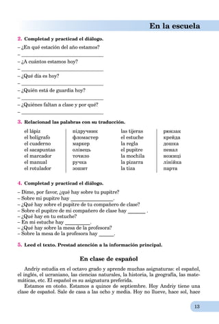 13
En la escuela
2. Completad y practicad el diálogo.
– ¿En qué estación del año estamos?
–
– ¿A cuántos estamos hoy?
–
– ¿Qué día es hoy?
–
– ¿Quién está de guardia hoy?
–
– ¿Quiénes faltan a clase y por qué?
–
3. Relacionad las palabras con su traducción.
el lápiz
el bolígrafo
el cuaderno
el sacapuntas
el marcador
el manual
el rotulador
підручник
фломастер
маркер
олівець
точило
ручка
зошит
las tijeras
el estuche
la regla
el pupitre
la mochila
la pizarra
la tiza
рюкзак
крейда
дошка
пенал
ножиці
лінійка
парта
4. Completad y practicad el diálogo.
– Dime, por favor, ¿qué hay sobre tu pupitre?
– Sobre mi pupitre hay _________________.
– ¿Qué hay sobre el pupitre de tu compañero de clase?
– Sobre el pupitre de mi compañero de clase hay _______ .
– ¿Qué hay en tu estuche?
– En mi estuche hay __________.
– ¿Qué hay sobre la mesa de la profesora?
– Sobre la mesa de la profesora hay ______.
5. Leed el texto. Prestad atención a la información principal.
En clase de español
Andriy estudia en el octavo grado y aprende muchas asignaturas: el español,
el inglés, el ucraniano, las ciencias naturales, la historia, la geografía, las mate-
máticas, etc. El español es su asignatura preferida.
Estamos en otoño. Estamos a quince de septiembre. Hoy Andriy tiene una
clase de español. Sale de casa a las ocho y media. Hoy no llueve, hace sol, hace
 