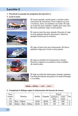 130
Lección 2
4. Practicad en parejas las preguntas del ejercicio 3.
5. Leed el texto.
El verano pasado, mucha gente y muchos niños
estuvieron de vacaciones. Unos viajaron en tren
o en barco, otros, en autobús o en coche. El viaje
en avión fue muy cómodo y rápido, pero muy caro.
En avión pudimos viajar a otros países.
El viaje en tren fue muy cómodo. Durante el viaje
en tren pudimos dormir, descansar y observar
paisajes bonitos por la ventana.
El viaje en barco fue muy interesante. En barco
pudimos viajar por el mar a otros países.
El viaje en autobús fue interesante y barato.
Nosotros viajamos en autobús a otras ciudades
de nuestro país.
El viaje en coche fue interesante, cómodo y práctico.
Los ﬁnes de semana nos gusta ir en coche al bosque
o a la aldea.
unos..., otros... – одні…, інші…
6. Completad el diálogo según la información del horario de trenes.
Tren
(núme-
ro)
Destino Salida Llegada
Precio
Víaprimera
clase
coche
cama
112 Kyiv – Odesa 12:40 20:05 180 250 5
234 Járkiv – Kyiv – Odesa 04:35 16:15 110 180 8
 
