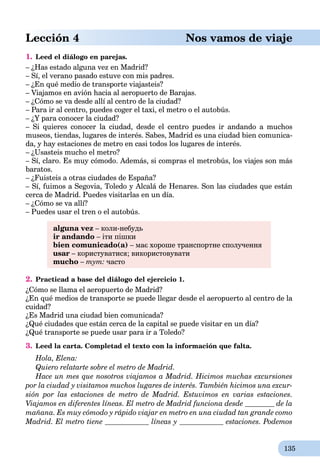 135
Lección 4 Nos vamos de viaje
1. Leed el diálogo en parejas.
– ¿Has estado alguna vez en Madrid?
– Sí, el verano pasado estuve con mis padres.
– ¿En qué medio de transporte viajasteis?
– Viajamos en avión hacia al aeropuerto de Barajas.
– ¿Cómo se va desde allí al centro de la ciudad?
– Para ir al centro, puedes coger el taxi, el metro o el autobús.
– ¿Y para conocer la ciudad?
– Si quieres conocer la ciudad, desde el centro puedes ir andando a muchos
museos, tiendas, lugares de interés. Sabes, Madrid es una ciudad bien comunica-
da, y hay estaciones de metro en casi todos los lugares de interés.
– ¿Usasteis mucho el metro?
– Sí, claro. Es muy cómodo. Además, si compras el metrobús, los viajes son más
baratos.
– ¿Fuisteis a otras ciudades de España?
– Sí, fuimos a Segovia, Toledo y Alcalá de Henares. Son las ciudades que están
cerca de Madrid. Puedes visitarlas en un día.
– ¿Cómo se va allí?
– Puedes usar el tren o el autobús.
alguna vez – коли-небудь
ir andando – іти пішки
bien comunicado(а) – має хороше транспортне сполучення
usar – користуватися; використовувати
mucho – тут: часто
2. Practicad a base del diálogo del ejercicio 1.
¿Cómo se llama el aeropuerto de Madrid?
¿En qué medios de transporte se puede llegar desde el aeropuerto al centro de la
cuidad?
¿Es Madrid una ciudad bien comunicada?
¿Qué ciudades que están cerca de la capital se puede visitar en un día?
¿Qué transporte se puede usar para ir a Toledo?
3. Leed la carta. Completad el texto con la información que falta.
Hola, Elena:
Quiero relatarte sobre el metro de Madrid.
Hace un mes que nosotros viajamos a Madrid. Hicimos muchas excursiones
por la ciudad y visitamos muchos lugares de interés. También hicimos una excur-
sión por las estaciones de metro de Madrid. Estuvimos en varias estaciones.
Viajamos en diferentes líneas. El metro de Madrid funciona desde de la
mañana. Es muy cómodo y rápido viajar en metro en una ciudad tan grande como
Madrid. El metro tiene líneas y estaciones. Podemos
 