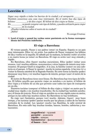 136
Lección 4
llegar muy rápido a todos los barrios de la ciudad y al aeropuerto .
También conocimos una cosa muy interesante. En el metro hay dos tipos de
billetes: y de diez viajes. El billete de diez viajes se llama .
En se puede comprar este tipo de billete, y puedes utilizarlo para viajar
en de la ciudad.
¿Puedes relatarme sobre el metro de tu ciudad?
¡Adiós!¡¡
Tu amiga Cristina.
4. Leed el texto y poned los verbos entre paréntesis en la forma correspon-
diente del Pretérito indefinido.
El viaje a Barcelona
El verano pasado, Nazar y sus padres (estar) en España. España es un país
muy interesante. Ellos (ir) en avión. Los padres de Nazar (comprar) los billetes
de ida y vuelta en la taquilla. El sábado por la mañana, la familia (subir) al avión
y en cuatro horas ya (estar) en Barcelona. El viaje en avión (ser) muy cómodo y
rápido.
En Barcelona, ellos (hacer) muchas excursiones. Ellos (poder) visitar unos
museos, (ver) muchos ediﬁcios, monumentos y otros lugares de interés muy inte-
resantes. El parque Güell es magníﬁco. A la una, la familia (comer) en una cafe-
tería en el parque. A Nazar le (gustar) mucho la cocina española. A las tres (ir) a
visitar la famosa catedral de la Sagrada Familia. En siete horas la familia (poder)
descansar muy bien y ver muchos lugares de interés, porque (usar) el metro de la
ciudad.
El metro de Barcelona tiene once líneas. En Barcelona hay tres tipos de bille-
tes. El billete sencillo que permite viajar en autobús o en metro, el billete de
diez viajes y el billete de un día que permite usar todos los tipos de transporte
en un día.
Nuestros turistas (comprar) el billete de diez viajes y (viajar) en metro por la
ciudad muy rápido y sin muchos transbordos. En la ciudad hay también autobu-
ses y 6 líneas de tranvía. Pero el viaje en autobús no es tan rápido como en metro,
porque en las calles hay muchos coches. En Barcelona no hay trolebuses.
Su viaje (ser) fantástico, porque (ver) mucho. Además, (hacer) muy buen
tiempo, y los turistas (poder) pasear mucho por las plazas y calles de los barrios
centrales de la ciudad. Les (gustar) mucho Las Ramblas, la calle central de
Barcelona. En esta calle hay muchas tiendas, bancos, hoteles, cafeterías y res-
taurantes.
magníﬁco(a) – чудовий
permitir – дозволяти
rápido – швидко
fantástico(a) – фантастичний
el banco – банк
 