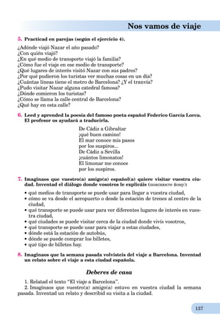 137
Nos vamos de viaje
5. Practicad en parejas (según el ejercicio 4).
¿Adónde viajó Nazar el año pasado?
¿Con quién viajó?
¿En qué medio de transporte viajó la familia?
¿Cómo fue el viaje en ese medio de transporte?
¿Qué lugares de interés visitó Nazar con sus padres?
¿Por qué pudieron los turistas ver muchas cosas en un día?
¿Cuántas líneas tiene el metro de Barcelona? ¿Y el tranvía?
¿Pudo visitar Nazar alguna catedral famosa?
¿Dónde comieron los turistas?
¿Cómo se llama la calle central de Barcelona?
¿Qué hay en esta calle?
6. Leed y aprended la poesía del famoso poeta español Federico García Lorca.
El profesor os ayudará a traducirla.
De Cádiz a Gibraltar
¡qué buen camino!
El mar conoce mis pasos
por los suspiros...
De Cádiz a Sevilla
¡cuántos limonatos!
El limonar me conoce
por los suspiros.
7. Imaginaos que vuestro(a) amigo(a) español(a) quiere visitar vuestra ciu-
dad. Inventad el diálogo donde vosotros le explicáis (пояснюєте йому):
qué medios de transporte se puede usar para llegar a vuestra ciudad,
cómo se va desde el aeropuerto o desde la estación de trenes al centro de la
ciudad,
qué transporte se puede usar para ver diferentes lugares de interés en vues-
tra ciudad,
qué ciudades se puede visitar cerca de la ciudad donde vivís vosotros,
qué transporte se puede usar para viajar a estas ciudades,
dónde está la estación de autobús,
dónde se puede comprar los billetes,
qué tipo de billetes hay.
8. Imaginaos que la semana pasada volvisteis del viaje a Barcelona. Inventad
un relato sobre el viaje a esta ciudad española.
Deberes de casa
1. Relatad el texto “El viaje a Barcelona”.
2. Imaginaos que vuestro(a) amigo(a) estuvo en vuestra ciudad la semana
pasada. Inventad un relato y describid su visita a la ciudad.
 