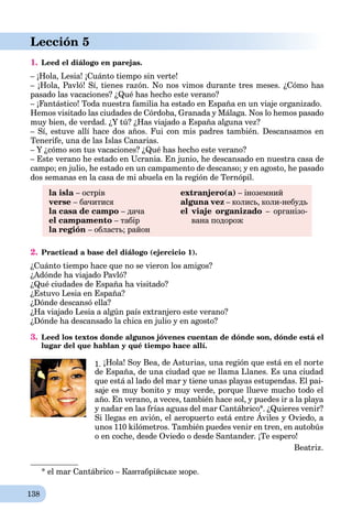 138
Lección 5
1. Leed el diálogo en parejas.
– ¡Hola, Lesia! ¡Cuánto tiempo sin verte!
– ¡Hola, Pavló! Sí, tienes razón. No nos vimos durante tres meses. ¿Cómo has
pasado las vacaciones? ¿Qué has hecho este verano?
– ¡Fantástico! Toda nuestra familia ha estado en España en un viaje organizado.
Hemos visitado las ciudades de Córdoba, Granada y Málaga. Nos lo hemos pasado
muy bien, de verdad. ¿Y tú? ¿Has viajado a España alguna vez?
– Sí, estuve allí hace dos años. Fui con mis padres también. Descansamos en
Tenerife, una de las Islas Canarias.
– Y ¿cómo son tus vacaciones? ¿Qué has hecho este verano?
– Este verano he estado en Ucrania. En junio, he descansado en nuestra casa de
campo; en julio, he estado en un campamento de descanso; y en agosto, he pasado
dos semanas en la casa de mi abuela en la región de Ternópil.
la isla – острів
verse – бачитися
la casa de campo – дача
el campamento – табір
la región – область; район
extranjero(a) – іноземний
alguna vez – колись, коли-небудь
el viaje organizado – організо-
вана подорож
2. Practicad a base del diálogo (ejercicio 1).
¿Cuánto tiempo hace que no se vieron los amigos?
¿Adónde ha viajado Pavló?
¿Qué ciudades de España ha visitado?
¿Estuvo Lesia en España?
¿Dónde descansó ella?
¿Ha viajado Lesia a algún país extranjero este verano?
¿Dónde ha descansado la chica en julio y en agosto?
3. Leed los textos donde algunos jóvenes cuentan de dónde son, dónde está el
lugar del que hablan y qué tiempo hace allí.*
1. ¡Hola! Soy Bea, de Asturias, una región que está en el norte
de España, de una ciudad que se llama Llanes. Es una ciudad
que está al lado del mar y tiene unas playas estupendas. El pai-
saje es muy bonito y muy verde, porque llueve mucho todo el
año. En verano, a veces, también hace sol, y puedes ir a la playa
y nadar en las frías aguas del mar Cantábrico*. ¿Quieres venir?
Si llegas en avión, el aeropuerto está entre Áviles y Oviedo, a
y g ¿Q
unos 110 kilómetros. También puedes venir en tren, en autobús
o en coche, desde Oviedo o desde Santander. ¡Te espero!
Beatriz.
* el mar Cantábrico – Кантабрійське море.
 