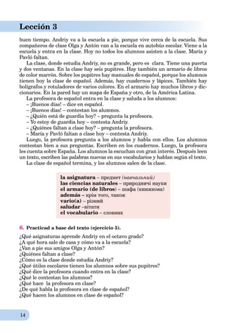 14
Lección 3
buen tiempo. Andriy va a la escuela a pie, porque vive cerca de la escuela. Sus
compañeros de clase Olga y Antón van a la escuela en autobús escolar. Viene a la
escuela y entra en la clase. Hoy no todos los alumnos asisten a la clase. María y
Pavló faltan.
La clase, donde estudia Andriy, no es grande, pero es clara. Tiene una puerta
y dos ventanas. En la clase hay seis pupitres. Hay también un armario de libros
de color marrón. Sobre los pupitres hay manuales de español, porque los alumnos
tienen hoy la clase de español. Además, hay cuadernos y lápices. También hay
bolígrafos y rotuladores de varios colores. En el armario hay muchos libros y dic-
cionarios. En la pared hay un mapa de España y otro, de la América Latina.
La profesora de español entra en la clase y saluda a los alumnos:
– ¡Buenos días! – dice en español.
– ¡Buenos días! – contestan los alumnos.
– ¿Quién está de guardia hoy? – pregunta la profesora.
– Yo estoy de guardia hoy – contesta Andriy.
– ¿Quiénes faltan a clase hoy? – pregunta la profesora.
– María y Pavló faltan a clase hoy – contesta Andriy.
Luego, la profesora pregunta a los alumnos y habla con ellos. Los alumnos
contestan bien a sus preguntas. Escriben en los cuadernos. Luego, la profesora
les cuenta sobre España. Los alumnos la escuchan con gran interés. Después leen
un texto, escriben las palabras nuevas en sus vocabularios y hablan según el texto.
La clase de español termina, y los alumnos salen de la clase.
la asignatura – предмет (навчальний)
las ciencias naturales – природничі науки
el armario (de libros) – шафа (книжкова)
además – крім того, також
vario(a) – різний
saludar –вітати
el vocabulario – словник
6. Practicad a base del texto (ejercicio 5).
¿Qué asignaturas aprende Andriy en el octavo grado?
¿A qué hora sale de casa y cómo va a la escuela?
¿Van a pie sus amigos Olga y Antón?
¿Quiénes faltan a clase?
¿Cómo es la clase donde estudia Andriy?
¿Qué útiles escolares tienen los alumnos sobre sus pupitres?
¿Qué dice la profesora cuando entra en la clase?
¿Qué le contestan los alumnos?
¿Qué hace la profesora en clase?
¿De qué habla la profesora en clase de español?
¿Qué hacen los alumnos en clase de español?
 