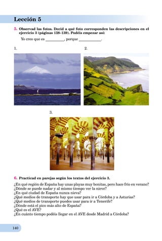 140
Lección 5
5. Observad las fotos. Decid a qué foto corresponden las descripciones en el
ejercicio 3 (páginas 138–139). Podéis empezar así:
Yo creo que es __________, porque ____________.
1. 2.
3.
6. Practicad en parejas según los textos del ejercicio 3.
¿En qué región de España hay unas playas muy bonitas, pero hace frío en verano?
¿Dónde se puede nadar y al mismo tiempo ver la nieve?
¿En qué ciudad de España nunca nieva?
¿Qué medios de transporte hay que usar para ir a Córdoba y a Asturias?
¿Qué medios de transporte puedes usar para ir a Tenerife?
¿Dónde está el pico más alto de España?
¿Qué es el AVE?
¿En cuánto tiempo podéis llegar en el AVE desde Madrid a Córdoba?
 