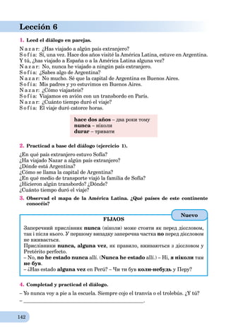 142
Lección 6
1. Leed el diálogo en parejas.
N a z a r: ¿Has viajado a algún país extranjero?
S o f í a: Sí, una vez. Hace dos años visité la América Latina, estuve en Argentina.
Y tú, ¿has viajado a España o a la América Latina alguna vez?
N a z a r: No, nunca he viajado a ningún país extranjero.
S o f í a: ¿Sabes algo de Argentina?
N a z a r: No mucho. Sé que la capital de Argentina es Buenos Aires.
S o f í a: Mis padres y yo estuvimos en Buenos Aires.
N a z a r: ¿Cómo viajasteis?
S o f í a: Viajamos en avión con un transbordo en París.
N a z a r: ¿Cuánto tiempo duró el viaje?
S o f í a: El viaje duró catorce horas.
hace dos años – два роки тому
nunca – ніколи
durar – тривати
2. Practicad a base del diálogo (ejercicio 1).
¿En qué país extranjero estuvo Sofía?
¿Ha viajado Nazar a algún país extranjero?
¿Dónde está Argentina?
¿Cómo se llama la capital de Argentina?
¿En qué medio de transporte viajó la familia de Sofía?
¿Hicieron algún transbordo? ¿Dónde?
¿Cuánto tiempo duró el viaje?
3. Observad el mapa de la América Latina. ¿Qué países de este continente
conocéis?
FIJAOS
Заперечний прислівник nunca (ніколи) може стояти як перед дієсловом,
так і після нього. У першому випадку заперечна частка no перед дієсловом
не вживається.
Прислівники nunca, alguna vez, як правило, вживаються з дієсловом у
Pretérito perfecto.
– No, no he estado nunca allí. (Nunca he estado allí.) – Ні, я ніколи там
не був.
– ¿Has estado alguna vez en Perú? – Чи ти був коли-небудь у Перу?
4. Completad y practicad el diálogo.
– Yo nunca voy a pie a la escuela. Siempre cojo el tranvía o el trolebús. ¿Y tú?
– .
Nuevo
 