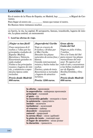 144
Lección 6
En el centro de la Plaza de España, en Madrid, hay a Miguel de Cer-
vantes.
Para llegar al centro sin tienes que tomar el metro.
En Buenos Aires visitamos muchos .
________________________________________________________________________
un barrio, la vía, La capital, El aeropuerto, famoso, transbordo, lugares de inte-
rés, La plaza central, un monumento
7. Leed las ofertas de viaje.
¡Viajar es tan fácil!
Unas vacaciones de 6
noches y 7 días por las
principales ciudades de
España: Madrid,
Barcelona y Valencia.
Excursiones guiadas en
cada ciudad.
Visitas a los principales
museos y lugares de inte-
rés, y asistencia a espec-
táculos típicos están
incluidos.
Precio desde Madrid:
800 euros.
¡Superoferta! Caribe
Viaje en crucero de
9 noches y 10 días por
el Mar Caribe.
Descubre las playas
naturales de arena ﬁna y
blanca.
Comida internacional,
música y bailes todas las
noches.
Piscina y pista de tenis.
Excursiones a mercados
y lugares de atractivo
turístico.
Precio: 1200 euros.
Gran oferta
Costa del Sol
Viajes en julio: 8 días,
7 noches.
Ven a la Costa del Sol
para conocer las playas
maravillosas del mar
azul. Te espera el sol
todo el año y excursiones
a las bellas ciudades del
sur de España:
Sevilla,Córdoba y Gra-
nada.
Precio desde Madrid:
600 euros.
la oferta – пропозиція
la superoferta – найкраща пропозиціяa
principal – головний
el guía – гід
la excursión guiada – екскурсія з гідомa
la asistencia – присутністьa
incluir – включати
incluido(a) – включений
el crucero – лайнер
descubrir – відкривати
natural – природний
la arena (ﬁna) – пісок (дрібний)
la pista de tenis – тенісний корт
el lugar de atractivo – місце розваг
la duración – тривалість
 