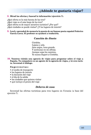 145
¿Adónde te gustaría viajar?
8. Mirad las ofertas y buscad la información (ejercicio 7).
¿Qué oferta es la más barata de las tres?
¿Qué viaje es el más largo de los tres?
¿Qué oferta es de mayor atractivo turístico? ¿Por qué?
¿Qué ciudades se puede visitar? ¿Y los lugares de interés?
9. Leed y aprended de memoria la poesía de un famoso poeta español Federico
García Lorca. El profesor os ayudará a traducirla.
Canción de Jinete
Córdoba.
Lejana y sola.
Jaca negra, luna grande.
Y aceitunas en mi alforja.
Aunque sepa los caminos,
Yo nunca llegaré a Córdoba.
10. Vosotros visitáis una agencia de viajes para preguntar sobre el viaje a
España. Tu compañero es un agente de la agencia de viajes, y tú eres turis-
ta. Inventad el diálogo.
S u g e r e n c i a s :
el medio de transporte
los lugares de interés
la duración del viaje
el día de la salida
las ciudades que quieres visitar
qué incluye el precio del viaje
Deberes de casa
Inventad las ofertas turísticas para tres lugares en Ucrania (a base del
ejercicio 7).
 