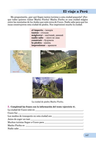 147
El viaje a Perú
Me preguntaréis, ¿por qué llegan tantos turistas a esta ciudad pequeña? ¡Por-
que todos quіeren visitar Machu Picchu! Machu Picchu es una ciudad mágica
entre las montañas de los Andes que está cerca de Cuzco. Nadie sabe para qué los
incas construyeron esta ciudad de piedra. Nos impresionó mucho la ciudad.
el imperio – імперія
tantos – стільки
mágico(а) – магічний, дивний
nadie sabe – ніхто не знає
construir – будувати
la piedra – каміньa
impresionar – вражати
La ciudad de piedra Machu Picchu.
5. Completad las frases con la información del texto (ejercicio 4).
La ciudad de Cuzco está en .
Cuzco fue .
Los medios de transporte en esta ciudad son .
Antes de coger un taxi .
Muchos turistas llegan a Cuzco para .
Machu Picchu es .
Nadie sabe .
 