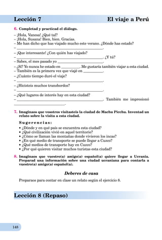 148
Lección 7 El viaje a Perú
6. Completad y practicad el diálogo.
– ¡Hola, Vanesa! ¿Qué tal?
– ¡Hola, Susana! Bien, bien. Gracias.
– Me han dicho que has viajado mucho este verano. ¿Dónde has estado?
– .
– ¡Que interesante! ¿Con quién has viajado?
– . ¿Y tú?
– Sabes, el mes pasado yo .
– ¿Sí? Yo nunca he estado en . Me gustaría también viajar a esta ciudad.
– También es la primera vez que viajé en .
– ¿Cuánto tiempo duró el viaje?
– .
– ¿Hicisteis muchos transbordos?
– .
– ¿Qué lugares de interés hay en esta ciudad?
– . También me impresionó
.
7. Imaginaos que vosotros visitasteis la ciudad de Machu Picchu. Inventad un
relato sobre la visita a esta ciudad.
S u g e r e n c i a s :
¿Dónde y en qué país se encuentra esta ciudad?
¿Qué civilización vivió en aquel territorio?
¿Cómo se llaman las montañas donde vivieron los incas?
¿En qué medio de transporte se puede llegar a Cuzco?
¿Qué medios de transporte hay en Cuzco?
¿Por qué quieren visitar muchos turistas esta ciudad?
8. Imaginaos que vuestro(a) amigo(a) español(a) quiere llegar a Ucrania.
Preparad una información sobre una ciudad ucraniana para contarla a
vuestro(a) amigo(a) español(a).
Deberes de casa
Preparaos para contar en clase un relato según el ejercicio 8.
Lección 8 (Repaso)
 