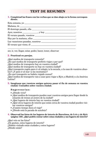 149
TEST DE RESUMEN
1. Completad las frases con los verbos que se dan abajo en la forma correspon-
diente.
Esta semana, yo .
Mañana, tú .
El domingo pasado, ella .
Ayer, nosotros , y hoy .
El verano pasado, vosotros .
Hoy por la mañana, ellos .
Las vacaciones pasadas, nosotros .
El verano que viene, él .
ser, ir, ver, llegar, estar, poder, hacer, tener, observar
2. Practicad en parejas.
¿Qué medios de transporte conocéis?
¿En qué medios de transporte preferís viajar y por qué?
¿Qué medios de transporte hay en vuestra ciudad?
¿Qué medios de transporte no hay en vuestra ciudad?
¿Qué transporte cogéis para ir al colegio (a la escuela, a la casa de vuestros abue-
los)? ¿Y para ir al mar (a las montañas)?
¿En qué transporte no habéis viajado nunca?
¿Qué medios de transporte vais a usar para viajar a Kyiv, a Madrid y a la América
Latina?
3. Imaginaos que vuestros amigos quieren pasar el fin de semana en vuestra
ciudad. Contadles sobre vuestra ciudad.
S u g e r e n c i a s :
¿Dónde vivís?
¿Qué medios de transporte pueden usar vuestros amigos para llegar desde la
estación de trenes al centro de la ciudad?
¿Qué lugares de interés hay en vuestra ciudad?
¿Qué otros lugares de interés que están cerca de vuestra ciudad pueden visi-
tar vuestros amigos?
¿Cuánto tiempo dura el viaje?
¿Dónde está la parada de autobús?
4. Observad las fotos de los lugares de interés de Barcelona, de Lviv y de Kyiv
(página 150). ¿Qué podéis contar sobre estas ciudades y sus lugares de interés?
¿Qué veis en las fotos?
¿Os gustan, estos lugares de interés?
¿Habéis visitado estas ciudades y estos lugares?
¿Dónde están?
 