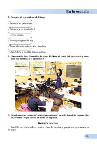15
En la escuela
7. Completad y practicad el diálogo.
– ¿ ?
– Estamos en primavera.
– ¿ ?
– Estamos a veinte de abril.
– ¿ ?
– Hoy es jueves.
– ¿ ?
– Yo estoy de guardia hoy.
– ¿ ?
– Trece alumnos asisten a la clase hoy.
– ¿ ?
– Olga, Olena y Bogdán faltan a clase.
8. Observad la foto. Describid la clase. Utilizad el texto del ejercicio 5 y tam-
bién las palabras del ejercicio 3.
9. Imaginaos que vuestro(a) amigo(a) español(a) os pide describir vuestra cla-
se y contar lo qué hacéis en clase de español.
Deberes de casa
Escribid un relato sobre vuestra clase de español y preparaos para contarlo
en clase.
 