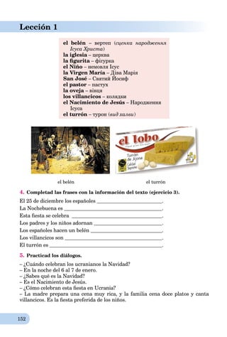 152
Lección 1
el belén – вертеп (сценка народження
Ісуса Христа)
la iglesia – церкваa
la ﬁgurita – фігуркаa
el Niño – немовля Ісус
la Virgen María – Діва Марія
San José – Святий Йосиф
ДД
el pastor – пастух
la oveja – вівця
los villancicos – колядки
el Nacimiento de Jesús – Народження
Ісуса
el turrón – турон (вид халви)
el belén el turrón
4. Completad las frases con la información del texto (ejercicio 3).
El 25 de diciembre los españoles .
La Nochebuena es .
Esta ﬁesta se celebra .
Los padres y los niños adornan .
Los españoles hacen un belén .
Los villancicos son .
El turrón es .
5. Practicad los diálogos.
– ¿Cuándo celebran los ucranianos la Navidad?
– En la noche del 6 al 7 de enero.
– ¿Sabes qué es la Navidad?
– Es el Nacimiento de Jesús.
– ¿Cómo celebran esta ﬁesta en Ucrania?
– La madre prepara una cena muy rica, y la familia cena doce platos y canta
villancicos. Es la ﬁesta preferida de los niños.
 
