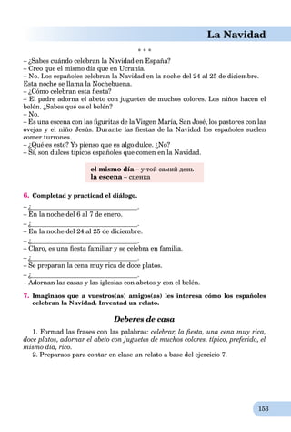 153
La Navidad
* * *
– ¿Sabes cuándo celebran la Navidad en España?
– Creo que el mismo día que en Ucrania.
– No. Los españoles celebran la Navidad en la noche del 24 al 25 de diciembre.
Esta noche se llama la Nochebuena.
– ¿Cómo celebran esta ﬁesta?
– El padre adorna el abeto con juguetes de muchos colores. Los niños hacen el
belén. ¿Sabes qué es el belén?
– No.
– Es una escena con las ﬁguritas de la Virgen María, San José, los pastores con las
ovejas y el niño Jesús. Durante las ﬁestas de la Navidad los españoles suelen
comer turrones.
– ¿Qué es esto? Yo pienso que es algo dulce. ¿No?
– Sí, son dulces típicos españoles que comen en la Navidad.
el mismo día – у той самий деньa
la escena – сценкаa
6. Completad y practicad el diálogo.
– ¿ .
– En la noche del 6 al 7 de enero.
– ¿ .
– En la noche del 24 al 25 de diciembre.
– ¿ .
– Claro, es una ﬁesta familiar y se celebra en familia.
– ¿ .
– Se preparan la cena muy rica de doce platos.
– ¿ .
– Adornan las casas y las iglesias con abetos y con el belén.
7. Imaginaos que a vuestros(as) amigos(as) les interesa cómo los españoles
celebran la Navidad. Inventad un relato.
Deberes de casa
1. Formad las frases con las palabras: celebrar, la ﬁesta, una cena muy rica,
doce platos, adornar el abeto con juguetes de muchos colores, típico, preferido, el
mismo día, rico.
2. Preparaos para contar en clase un relato a base del ejercicio 7.
 