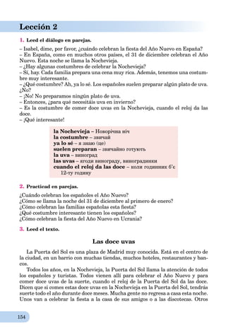 154
Lección 2
1. Leed el diálogo en parejas.
– Isabel, dime, por favor, ¿cuándo celebran la ﬁesta del Año Nuevo en España?
– En España, como en muchos otros países, el 31 de diciembre celebran el Año
Nuevo. Esta noche se llama la Nochevieja.
– ¿Hay algunas costumbres de celebrar la Nochevieja?
– Sí, hay. Cada familia prepara una cena muy rica. Además, tenemos una costum-
bre muy interesante.
– ¿Qué costumbre? Ah, ya lo sé. Los españoles suelen preparar algún plato de uva.
¿No?
– ¡No! No preparamos ningún plato de uva.
– Entonces, ¿para qué necesitáis uva en invierno?
– Es la costumbre de comer doce uvas en la Nochevieja, cuando el reloj da las
doce.
– ¡Qué interesante!
la Nochevieja – Новорічна ніч
la costumbre – звичай
ya lo sé – я знаю (це)
suelen preparan – звичайно готують
la uva – виноградa
las uvas – ягоди винограду, виноградинки
cuando el reloj da las doce – коли годинник б’є
12-ту годину
2. Practicad en parejas.
¿Cuándo celebran los españoles el Año Nuevo?
¿Cómo se llama la noche del 31 de diciembre al primero de enero?
¿Cómo celebran las familias españolas esta ﬁesta?
¿Qué costumbre interesante tienen los españoles?
¿Cómo celebran la ﬁesta del Año Nuevo en Ucrania?
3. Leed el texto.
Las doce uvas
La Puerta del Sol es una plaza de Madrid muy conocida. Está en el centro de
la ciudad, en un barrio con muchas tiendas, muchos hoteles, restaurantes y ban-
cos.
Todos los años, en la Nochevieja, la Puerta del Sol llama la atención de todos
los españoles y turistas. Todos vienen allí para celebrar el Año Nuevo y para
comer doce uvas de la suerte, cuando el reloj de la Puerta del Sol da las doce.
Dicen que si comes estas doce uvas en la Nochevieja en la Puerta del Sol, tendrás
suerte todo el año durante doce meses. Mucha gente no regresa a casa esta noche.
Unos van a celebrar la ﬁesta a la casa de sus amigos o a las discotecas. Otros
 