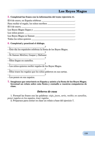159
Los Reyes Magos
5. Completad las frases con la información del texto (ejercicio 4).
El 6 de enero, en España celebran .
Para recibir el regalo, los niños escriben .
El 5 de enero, .
Los Reyes Magos llegan y .
Los niños ponen .
Los Reyes Magos se llaman .
Todos los niños quieren .
6. Completad y practicad el diálogo.
– ¿ ?
– Este día los españoles celebran la ﬁesta de los Reyes Magos.
– ¿ ?
– Se llaman Melchor, Gaspar y Baltasar.
– ¿ ?
– Ellos llegan en camellos.
– ¿ ?
– Los niños quieren recibir regalos de los Reyes Magos.
– ¿ ?
– Ellos traen los regalos que los niños pidieron en sus cartas.
– ¿ ?
– Los ponen en sus zapatos.
7. Imaginaos que estuvisteis en España y asistís a la fiesta de los Reyes Magos.
Inventad un relato sobre esta fiesta y contadlo a vuestros compañeros de
clase.
Deberes de casa
1. Formad las frases con las palabras: viejo, joven, serio, recibir, en camellos,
poner regalos en los zapatos, traer regalos.
2. Preparaos para contar en clase un relato a base del ejercicio 7.
 