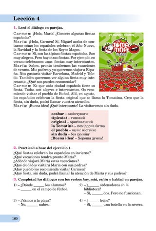 160
Lección 4
1. Leed el diálogo en parejas.
C a r m e n: ¡Hola, María! ¿Conoces algunas ﬁestas
españolas?
M a r í a: ¡Hola, Carmen! Sí, Miguel acaba de con-
tarme cómo los españoles celebran el Año Nuevo,
la Navidad y la ﬁesta de los Reyes Magos.
C a r m e n: Sí, son las típicas ﬁestas españolas. Son
muy alegres. Pero hay otras ﬁestas. Por ejemplo, en
verano celebramos unas ﬁestas muy interesantes.
M a r í a: Sabes, pronto tendremos las vacaciones
de verano. Mis padres y yo queremos viajar a Espa-
ña. Nos gustaría visitar Barcelona, Madrid y Tole-
do. También queremos ver alguna ﬁesta muy inte-
resante. ¿Qué nos puedes recomendar?
C a r m e n: Es que cada ciudad española tiene su
ﬁesta. Todas son alegres e interesantes. Os reco-
miendo visitar el pueblo de Buñol. Allí, en agosto,
los españoles celebran la ﬁesta original que se llama la Tomatina. Creo que la
ﬁesta, sin duda, podrá llamar vuestra atención.
M a r í a: ¡Buena idea! ¡Qué interesante! La visitaremos sin duda.
acabar – закінчувати
típico(a) – типовий
original – оригінальний
la Tomatina – помідорна битваa
el pueblo – тут: містечко
sin duda – без сумнівуa
¡Buena idea! – Хороша думка!
2. Practicad a base del ejercicio 1.
¿Qué ﬁestas celebran los españoles en invierno?
¿Qué vacaciones tendrá pronto María?
¿Adónde viajará María estas vacaciones?
¿Qué ciudades visitará María con sus padres?
¿Qué pueblo les recomienda visitar Carmen?
¿Qué ﬁesta, sin duda, podrá llamar la atención de María y sus padres?
3. Completad los diálogos con los verbos hay, está, están y hablad en parejas.
1) – ¿Dónde los alumnos?
– en el campo de fútbol.
2) – ¿ ordenadores en la
biblioteca?
– Sí, dos. Pero no funcionan.
3) – ¿Vamos a la playa?
– No, nubes.
4) – ¿ leche?
– Sí, una botella en la nevera.
 