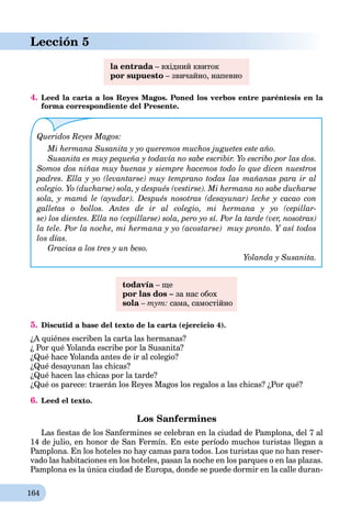 164
Lección 5
la entrada – вхідний квитокa
por supuesto – звичайно, напевно
4. Leed la carta a los Reyes Magos. Poned los verbos entre paréntesis en la
forma correspondiente del Presente.
Queridos Reyes Magos:
Mi hermana Susanita y yo queremos muchos juguetes este año.
Susanita es muy pequeña y todavía no sabe escribir. Yo escribo por las dos.
Somos dos niñas muy buenas y siempre hacemos todo lo que dicen nuestros
padres. Ella y yo (levantarse) muy temprano todas las mañanas para ir al
colegio. Yo (ducharse) sola, y después (vestirse). Mi hermana no sabe ducharse
sola, y mamá le (ayudar). Después nosotras (desayunar) leche y cacao con
galletas o bollos. Antes de ir al colegio, mi hermana y yo (cepillar-
se) los dientes. Ella no (cepillarse) sola, pero yo sí. Por la tarde (ver, nosotras)
la tele. Por la noche, mi hermana y yo (acostarse) muy pronto. Y así todos
los días.
Gracias a los tres y un beso.
Yolanda y Susanita.
todavía – щеa
por las dos – за нас обох
sola –a тут: сама, самостійно
5. Discutid a base del texto de la carta (ejercicio 4).
¿A quiénes escriben la carta las hermanas?
¿ Por qué Yolanda escribe por la Susanita?
¿Qué hace Yolanda antes de ir al colegio?
¿Qué desayunan las chicas?
¿Qué hacen las chicas por la tarde?
¿Qué os parece: traerán los Reyes Magos los regalos a las chicas? ¿Por qué?
6. Leed el texto.
Los Sanfermines
Las ﬁestas de los Sanfermines se celebran en la ciudad de Pamplona, del 7 al
14 de julio, en honor de San Fermín. En este período muchos turistas llegan a
Pamplona. En los hoteles no hay camas para todos. Los turistas que no han reser-
vado las habitaciones en los hoteles, pasan la noche en los parques o en las plazas.
Pamplona es la única ciudad de Europa, donde se puede dormir en la calle duran-
 