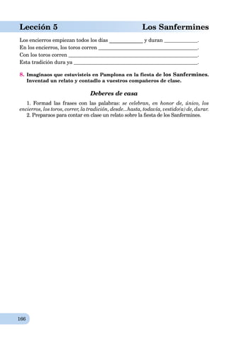 166
Lección 5 Los Sanfermines
Los encierros empiezan todos los días _____________ y duran .
En los encierros, los toros corren .
Con los toros corren .
Esta tradición dura ya .
8. Imaginaos que estuvisteis en Pamplona en la fiesta de los Sanfermines.
Inventad un relato y contadlo a vuestros compañeros de clase.
Deberes de casa
1. Formad las frases con las palabras: se celebran, en honor de, único, los
encierros, los toros, correr, la tradición, desde...hasta, todavía, vestido(a) de, durar.
2. Preparaos para contar en clase un relato sobre la ﬁesta de los Sanfermines.
 