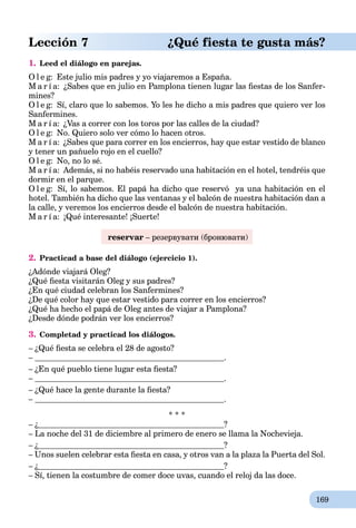 169
Lección 7 ¿Qué fiesta te gusta más?
1. Leed el diálogo en parejas.
O l e g: Este julio mis padres y yo viajaremos a España.
M a r í a: ¿Sabes que en julio en Pamplona tienen lugar las ﬁestas de los Sanfer-
mines?
O l e g: Sí, claro que lo sabemos. Yo les he dicho a mis padres que quiero ver los
Sanfermines.
M a r í a: ¿Vas a correr con los toros por las calles de la ciudad?
O l e g: No. Quiero solo ver cómo lo hacen otros.
M a r í a: ¿Sabes que para correr en los encierros, hay que estar vestido de blanco
y tener un pañuelo rojo en el cuello?
O l e g: No, no lo sé.
M a r í a: Además, si no habéis reservado una habitación en el hotel, tendréis que
dormir en el parque.
O l e g: Sí, lo sabemos. El papá ha dicho que reservó ya una habitación en el
hotel. También ha dicho que las ventanas y el balcón de nuestra habitación dan a
la calle, y veremos los encierros desde el balcón de nuestra habitación.
M a r í a: ¡Qué interesante! ¡Suerte!
reservar – резервувати (бронювати)
2. Practicad a base del diálogo (ejercicio 1).
¿Adónde viajará Oleg?
¿Qué ﬁesta visitarán Oleg y sus padres?
¿En qué ciudad celebran los Sanfermines?
¿De qué color hay que estar vestido para correr en los encierros?
¿Qué ha hecho el papá de Oleg antes de viajar a Pamplona?
¿Desde dónde podrán ver los encierros?
3. Completad y practicad los diálogos.
– ¿Qué ﬁesta se celebra el 28 de agosto?
– .
– ¿En qué pueblo tiene lugar esta ﬁesta?
– .
– ¿Qué hace la gente durante la ﬁesta?
– .
* * *
– ¿ ?
– La noche del 31 de diciembre al primero de enero se llama la Nochevieja.
– ¿ ?
– Unos suelen celebrar esta ﬁesta en casa, y otros van a la plaza la Puerta del Sol.
– ¿ ?
– Sí, tienen la costumbre de comer doce uvas, cuando el reloj da las doce.
 