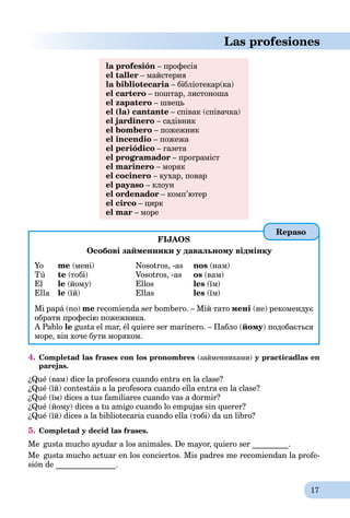 17
Las profesiones
la profesión – професія
el taller – майстерня
la bibliotecaria – бібліотекар(ка)a
el cartero – поштар, листоноша
el zapatero – швець
el (la) cantante – співак (співачка)
el jardinero – садівник
el bombero – пожежник
el incendio – пожежа
el periódico – газета
el programador – програміст
el marinero – моряк
el cocinero – кухар, повар
el payaso – клоун
el ordenador – комп’ютер
el circo – цирк
el mar – море
FIJAOS
Особові займенники у давальному відмінку
Yo
Tú
El
Ella
me (мені)
te (тобі)
le (йому)
le (їй)
Nosotros, -as
Vosotros, -as
Ellos
Ellas
nos (нам)
os (вам)
les (їм)
les (їм)
Mi papá (no) me recomienda ser bombero. – Мій тато мені (не) рекомендує
обрати професію пожежника.
A Pablo le gusta el mar, él quiere ser marinero. – Пабло (йому) подобається
море, він хоче бути моряком.
4. Completad las frases con los pronombres (займенниками) y practicadlas en
parejas.
¿Qué (вам) dice la profesora cuando entra en la clase?
¿Qué (їй) contestáis a la profesora cuando ella entra en la clase?
¿Qué (їм) dices a tus familiares cuando vas a dormir?
¿Qué (йому) dices a tu amigo cuando lo empujas sin querer?
¿Qué (їй) dices a la bibliotecaria cuando ella (тобі) da un libro?
5. Completad y decid las frases.
Me gusta mucho ayudar a los animales. De mayor, quiero ser _________.
Me gusta mucho actuar en los conciertos. Mis padres me recomiendan la profe-
sión de _______________.
Repaso
 