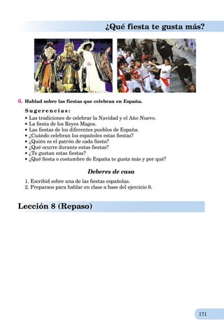 171
¿Qué fiesta te gusta más?
6. Hablad sobre las fiestas que celebran en España.
S u g e r e n c i a s :
Las tradiciones de celebrar la Navidad y el Año Nuevo.
La ﬁesta de los Reyes Magos.
Las ﬁestas de los diferentes pueblos de España.
¿Cuándo celebran los españoles estas ﬁestas?
¿Quién es el patrón de cada ﬁesta?
¿Qué ocurre durante estas ﬁestas?
¿Te gustan estas ﬁestas?
¿Qué ﬁesta o costumbre de España te gusta más y por qué?
Deberes de casa
1. Escribid sobre una de las ﬁestas españolas.
2. Preparaos para hablar en clase a base del ejercicio 6.
Lección 8 (Repaso)
 