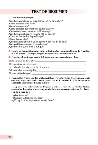 172
TEST DE RESUMEN
1. Practicad en parejas.
¿Qué ﬁesta celebran los españoles el 25 de diсiembre?
¿Cómo celebran esta ﬁesta?
¿Qué dulces comen?
¿Cómo celebran los españoles el Año Nuevo?
¿Qué costumbres tienen en la Nochevieja?
¿Qué ﬁesta celebran en España el 6 de enero?
¿Cómo se llaman los Reyes Magos?
¿Cómo llegan ellos?
¿Qué ﬁestas celebran el 28 de agosto y del 7 al 14 de julio?
¿Qué podéis contar sobre estas ﬁestas?
¿Qué ﬁesta te gusta más y por qué?
2. Nombrad las palabras que están relacionadas con estas fiestas: la Navidad,
el Año Nuevo, los Reyes Magos, la Tomatina, los Sanfermines.
3. Completad las frases con la información correspondiente y leed.
El diecinueve de diciembre .
El veinticinco de diciembre .
La noche del treinta y uno de diciembre .
Del siete al catorce de julio .
El veintiocho de agosto .
4. Formad las frases con los verbos celebrar, recibir, viajar, ir, ser, hacer, venir,
escribir, tener, ver, poder, estar, poner en el Presente, Pretérito perfecto,
Pretérito indefinido, Futuro simple.
5. Imaginaos que estuvisteis en España y asistís a una de las fiestas típicas
españolas. Inventad un relato y contadlo a vuestros compañeros de clase:
S u g e r e n c i a s :
¿Qué ﬁesta es?
¿Cuándo y dónde la celebran?
¿Por qué os ha impresionado esta ﬁesta?
 