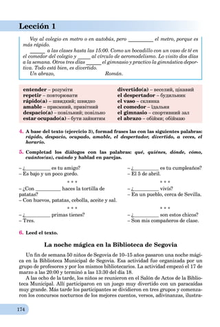 174
Lección 1
Voy al colegio en metro o en autobús, pero __________ el metro, porque es
más rápido.
______ a las clases hasta las 15:00. Como un bocadillo con un vaso de té en
el comedor del colegio y _____ al círculo de aeromodelismo. Lo visito dos días
a la semana. Otros tres días ______ el gimnasio y practico la gimnástica depor-
tiva. Todo está bien, es divertido.
Un abrazo, Román.
entender – розуміти
repetir – повторювати
rápido(a) – швидкий; швидко
amable – приємний, привітний
despacio(a) – повільний; повільно
estar ocupado(a) – бути зайнятим
divertido(a) – веселий, цікавий
el despertador – будильник
el vaso – склянка
el comedor – їдальня
el gimnasio – спортивний зал
el abrazo – обійми; обіймаю
4. A base del texto (ejercicio 3), formad frases las con las siguientes palabras:
rápido, despacio, ocupado, amable, el despertador, divertido, a veces, el
horario.
5. Completad los diálogos con las palabras: qué, quiénes, dónde, cómo,
cuántos(as), cuándo y hablad en parejas.
– ¿ es tu amigo?
– Es bajo y un poco gordo.
– ¿ es tu cumpleaños?
– El 5 de abril.
* * *
– ¿Con haces la tortilla de
patatas?
– Con huevos, patatas, cebolla, aceite y sal.
* * *
– ¿ vivís?
– En un pueblo, cerca de Sevilla.
* * *
– ¿ primas tienes?
– Tres.
* * *
– ¿ son estos chicos?
– Son mis compañeros de clase.
6. Leed el texto.
La noche mágica en la Biblioteca de Segovia
Un ﬁn de semana 50 niños de Segovia de 10–15 años pasaron una noche mági-
ca en la Biblioteca Municipal de Segovia. Esa actividad fue organizada por un
grupo de profesores y por los mismos bibliotecarios. La actividad empezó el 17 de
marzo a las 20:00 y terminó a las 13:30 del día 18.
A las ocho de la tarde, los niños se reunieron en el Salón de Actos de la Biblio-
teca Municipal. Allí participaron en un juego muy divertido con un paracaídas
muy grande. Más tarde los participantes se dividieron en tres grupos y comenza-
ron los concursos nocturnos de los mejores cuentos, versos, adivinanzas, ilustra-
 