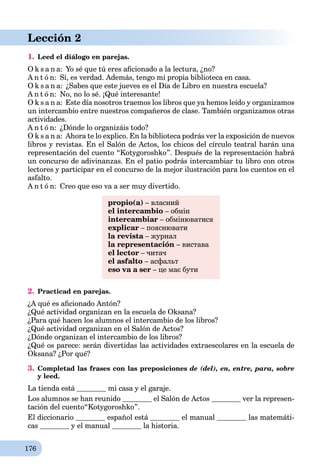 176
Lección 2
1. Leed el diálogo en parejas.
O k s a n a: Yo sé que tú eres aﬁcionado a la lectura, ¿no?
A n t ó n: Sí, es verdad. Además, tengo mi propia biblioteca en casa.
O k s a n a: ¿Sabes que este jueves es el Día de Libro en nuestra escuela?
A n t ó n: No, no lo sé. ¡Qué interesante!
O k s a n a: Este día nosotros traemos los libros que ya hemos leído y organizamos
un intercambio entre nuestros compañeros de clase. También organizamos otras
actividades.
A n t ó n: ¿Dónde lo organizáis todo?
O k s a n a: Ahora te lo explico. En la biblioteca podrás ver la exposición de nuevos
libros y revistas. En el Salón de Actos, los chicos del círculo teatral harán una
representación del cuento “Kotygoroshko”. Después de la representación habrá
un concurso de adivinanzas. En el patio podrás intercambiar tu libro con otros
lectores y participar en el concurso de la mejor ilustración para los cuentos en el
asfalto.
A n t ó n: Creo que eso va a ser muy divertido.
propio(a) – власний
el intercambio – обмін
intercambiar – обмінюватися
explicar – пояснювати
la revista – журналa
la representación – вистава
el lector – читач
el asfalto – асфальт
eso va a ser – це має бути
2. Practicad en parejas.
¿A qué es aﬁcionado Antón?
¿Qué actividad organizan en la escuela de Oksana?
¿Para qué hacen los alumnos el intercambio de los libros?
¿Qué actividad organizan en el Salón de Actos?
¿Dónde organizan el intercambio de los libros?
¿Qué os parece: serán divertidas las actividades extraescolares en la escuela de
Oksana? ¿Por qué?
3. Completad las frases con las preposiciones de (del), en, entre, para, sobre
y leed.
La tienda está mi casa y el garaje.
Los alumnos se han reunido el Salón de Actos ver la represen-
tación del cuento“Kotygoroshko”.
El diccionario español está el manual las matemáti-
cas y el manual la historia.
 