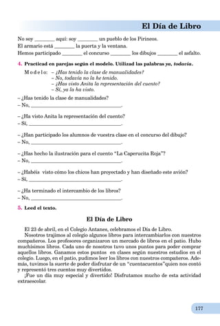 177
El Día de Libro
No soy aquí: soy un pueblo de los Pirineos.
El armario está la puerta y la ventana.
Hemos participado el concurso los dibujos el asfalto.
4. Practicad en parejas según el modelo. Utilizad las palabras ya, todavía.
M o d e l o: – ¿Has tenido la clase de manualidades?
– No, todavía no la he tenido.
– ¿Has visto Anita la representación del cuento?
– Sí, ya la ha visto.
– ¿Has tenido la clase de manualidades?
– No, .
– ¿Ha visto Anita la representación del cuento?
– Sí, .
– ¿Han participado los alumnos de vuestra clase en el concurso del dibujo?
– No, .
– ¿Has hecho la ilustración para el cuento “La Caperucita Roja”?
– No, .
– ¿Habéis visto cómo los chicos han proyectado y han diseñado este avión?
– Sí, .
– ¿Ha terminado el intercambio de los libros?
– No, .
5. Leed el texto.
El Día de Libro
El 23 de abril, en el Colegio Antanes, celebramos el Día de Libro.
Nosotros trajimos al colegio algunos libros para intercambiarlos con nuestros
compañeros. Los profesores organizaron un mercado de libros en el patio. Hubo
muchísimos libros. Cada uno de nosotros tuvo unos puntos para poder comprar
aquellos libros. Ganamos estos puntos en clases según nuestros estudios en el
colegio. Luego, en el patio, pudimos leer los libros con nuestros compañeros. Ade-
más, tuvimos la suerte de poder disfrutar de un “cuentacuentos”quien nos contó
y representó tres cuentos muy divertidos.
¡Fue un día muy especial y divertido! Disfrutamos mucho de esta actividad
extraescolar.
 