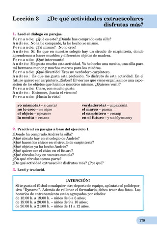 179
Lección 3 ¿De qué actividades extraescolares
disfrutas más?
1. Leed el diálogo en parejas.
Fe r n a n d o: ¿Qué es esto? ¿Dónde has comprado esta silla?
A n d r é s: No la he comprado, la he hecho yo mismo.
Fe r n a n d o: ¿Tú mismo? ¡No lo creo!
A n d r é s: Sí. Es que en nuestro colegio hay un círculo de carpintería, donde
aprendemos a hacer muebles y diferentes objetos de madera.
Fe r n a n d o: ¡Qué interesante!
A n d r é s: Me gusta mucho esta actividad. Ya he hecho una mesita, una silla para
mi hermana menor y muchos marcos para los cuadros.
Fe r n a n d o: ¡Qué divertido! Eres un verdadero carpintero.
A n d r é s : Es que me gusta esta profesión. Yo disfruto de esta actividad. En el
futuro quiero ser carpintero. ¿Sabes? El viernes que viene organizamos una expo-
sición de los objetos que hicimos nosotros mismos. ¿Quieres venir?
Fe r n a n d o: Claro, con mucho gusto.
A n d r é s : Entonces, ¡hasta el viernes!
Fe r n a n d o: ¡Hasta la vista!
yo mismo(a) – я сам(а)
no lo creo – не вірю
el objeto – предмет
la mesita – столикa
verdadero(a) – справжній
el marco – рамка
el carpintero – столяр
en el futuro – у майбутньому
2. Practicad en parejas a base del ejercicio 1.
¿Dónde ha comprado Andrés la silla?
¿Qué círculo hay en el colegio de Andrés?
¿Qué hacen los chicos en el círculo de carpintería?
¿Qué objetos ya ha hecho Andrés?
¿Qué quiere ser el chico en el futuro?
¿Qué círculos hay en vuestra escuela?
¿En qué círculos tomas parte?
¿De qué actividad extraescolar disfrutas más? ¿Por qué?
3. Leed y traducid.
¡ATENCIÓN!
Si te gusta el fútbol o cualquier otro deporte de equipo, apúntate al polidepor-
tivo “Dynamo”. Además de rellenar el formulario, debes traer dos fotos. Los
horarios de entrenamiento están agrupados por edades:
de 18:00 h. a 19:00 h. – niños de 6 a 8 años;
de 19:00 h. a 20:00 h. – niños de 9 a 10 años;
de 20:00 h. a 21:00 h. – niños de 11 a 12 años.
 