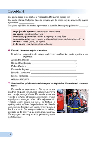 18
Lección 4
Me gusta jugar a los coches y repararlos. De mayor, quiero ser _______.
Me gusta el mar. Todos los ﬁnes de semana voy de pesca con mi abuelo. De mayor,
quiero ser ______________.
Me gusta ayudar a mi mamá a preparar la comida. De mayor, quiero ser ________.
empujar sin querer – штовхнути ненароком
me gusta – мені подобаєтьсяa
de mayor, quiero ser – коли я виросту, я хочу бути
de mayor, quiere ser – коли він (вона) виросте, він (вона) хоче бути
actuar – грати (роль, на сцені)
ir de pesca – іти (ходити) на рибалкуa
6. Formad las frases según el modelo.
M o d e l o: Alejandro, de mayor, quiere ser médico. Le gusta ayudar a los
enfermos.
Alejandro. Médico .
Elena. Bibliotecaria .
Pedro. Cartero .
Fernando. Payaso .
Ricardo. Jardinero .
Estela. Profesora .
Andrés. Marinero .
7. Sustituid las palabras ucranianas por las españolas. Pensad en el título del
texto.
Fernando es пожежник. Він працює en
Madrid. Su papá es bombero también, pero ya
no trabaja, está jubilado. Fernando живе en
Toledo y їздить al trabajo автобусом. Tiene
тридцять чотири años. Він одружений.
Trabaja вісім годин на день. Si trabaja в
суботу або в неділю, después tiene dos días de
відпочинку. Siempre він встає дуже рано, a
las 7 o a las 8. Він вечеряє о десятій годині,
después ve la tele y a las once лягає спати.
Esta професія es muy важка, pero йому вона
подобається.
 