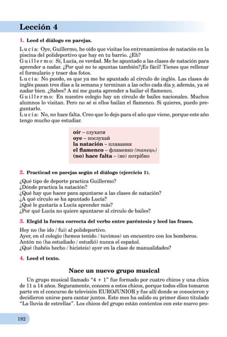 182
Lección 4
1. Leed el diálogo en parejas.
L u c í a: Oye, Guillermo, he oído que visitas los entrenamientos de natación en la
piscina del polideportivo que hay en tu barrio. ¿Eh?
G u i l l e r m o: Sí, Lucía, es verdad. Me he apuntado a las clases de natación para
aprender a nadar. ¿Por qué no te apuntas también?¡Es fácil! Tienes que rellenar
el formulario y traer dos fotos.
L u c í a: No puedo, es que ya me he apuntado al círculo de inglés. Las clases de
inglés pasan tres días a la semana y terminan a las ocho cada día y, además, ya sé
nadar bien. ¿Sabes? A mí me gusta aprender a bailar el ﬂamenco.
G u i l l e r m o: En nuestro colegio hay un círculo de bailes nacionales. Muchos
alumnos lo visitan. Pero no sé si ellos bailan el ﬂamenco. Si quieres, puedo pre-
guntarlo.
L u c í a: No, no hace falta. Creo que lo dejo para el año que viene, porque este año
tengo mucho que estudiar.
oír – слухати
oye – послухай
la natación – плавання
el ﬂamenco – фламенко (танець)
(no) hace falta – (не) потрібноa
2. Practicad en parejas según el diálogo (ejercicio 1).
¿Qué tipo de deporte practica Guillermo?
¿Dónde practica la natación?
¿Qué hay que hacer para apuntarse a las clases de natación?
¿A qué círculo se ha apuntado Lucía?
¿Qué le gustaría a Lucía aprender más?
¿Por qué Lucía no quiere apuntarse al círculo de bailes?
3. Elegid la forma correcta del verbo entre paréntesis y leed las frases.
Hoy no (he ido / fui) al polideportivo.
Ayer, en el colegio (hemos tenido / tuvimos) un encuentro con los bomberos.
Antón no (ha estudiado / estudió) nunca el español.
¿Qué (habéis hecho / hicisteis) ayer en la clase de manualidades?
4. Leed el texto.
Nace un nuevo grupo musical
Un grupo musical llamado “4 + 1” fue formado por cuatro chicos y una chica
de 11 a 14 años. Seguramente, conoces a estos chicos, porque todos ellos tomaron
parte en el concurso de televisión EUROJUNIOR y fue allí donde se conocieron y
decidieron unirse para cantar juntos. Este mes ha salido su primer disco titulado
“La lluvia de estrellas”. Los chicos del grupo están contentos con este nuevo pro-
 