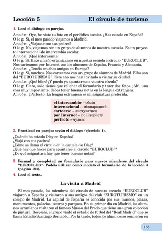 185
Lección 5 El círculo de turismo
1. Leed el diálogo en parejas.
A n t ó n: Oye, he visto tu foto en el periódico escolar. ¿Has estado en España?
O l e g: Sí, el mes pasado viajamos a Madrid.
A n t ó n: ¿Viajaste con tus padres?
O l e g: No, viajamos con un grupo de alumnos de nuestra escuela. Es un proyec-
to internacional de intercambio escolar.
A n t ó n: ¡Qué interesante!
O l e g: Sí. Hace un año organizamos en nuestra escuela el círculo “EUROCLUB”.
Nos carteamos por Internet con los alumnos de España, Francia y Alemania.
A n t ó n: ¿Tenéis muchos amigos en Europa?
O l e g: Sí, muchos. Nos carteamos con un grupo de alumnos de Madrid. Ellos son
del “EUROTURISMO”. Este año nos han invitado a visitar su ciudad.
A n t ó n: ¡Qué bien! ¿Y puedo yo apuntarme a vuestro círculo?
O l e g: Claro, solo tienes que rellenar el formulario y traer dos fotos. ¡Ah!, una
cosa muy importante: debes tener buenas notas en la lengua extranjera.
A n t ó n: ¡Perfecto! La lengua extranjera es mi asignatura preferida.
el intercambio – обмін
internacional – міжнародний
cartearse – листуватися
por Internet – по інтернету
perfecto – чудово
2. Practicad en parejas según el diálogo (ejcrcicio 1).
¿Cuándo ha estado Oleg en España?
¿Viajó con sus padres?
¿Cómo se llama el círculo en la escuela de Oleg?
¿Qué hay que hacer para apuntarse al círculo “EUROCLUB”?
¿De qué asignatura hay que tener buenas notas?
3. Formad y completad un formulario para nuevos miembros del círculo
“EUROCLUB”. Podéis utilizar como modelo el formulario de la lección 4
(página 184).
4. Leed el texto.
La visita a Madrid
El mes pasado, los miembros del círculo de nuestra escuela “EUROCLUB”
viajaron a España y visitaron a sus amigos del club “EUROTURISMO” en un
colegio de Madrid. La capital de España es conocida por sus museos, plazas,
monumentos, palacios, teatros y parques. En su primer día en Madrid, los alum-
nos ucranianos visitaron el famoso Museo del Prado que tiene una gran colección
de pintura. Después, el grupo visitó el estadio de fútbol del “Real Madrid” que se
llama Estadio Santiago Bernabéu. Por la tarde, todos los alumnos se reunieron en
 