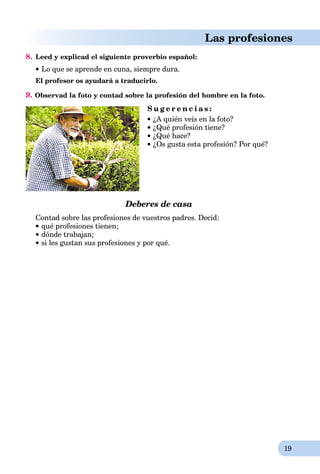 19
Las profesiones
8. Leed y explicad el siguiente proverbio español:
Lo que se aprende en cuna, siempre dura.
El profesor os ayudará a traducirlo.
9. Observad la foto y contad sobre la profesión del hombre en la foto.
S u g e r e n c i a s :
 ¿A quién veis en la foto?
 ¿Qué profesión tiene?
 ¿Qué hace?
 ¿Os gusta esta profesión? Por qué?
Deberes de casa
Contad sobre las profesiones de vuestros padres. Decid:
qué profesiones tienen;
dónde trabajan;
si les gustan sus profesiones y por qué.
 