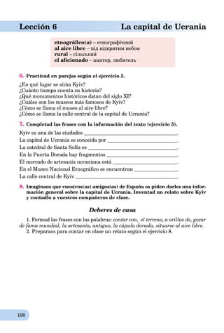 190
aLección 6 La capital de Ucrania
etnográﬁco(a) – етнографічний
al aire libre – під відкритим небом
rural – сільський
el aﬁcionado – аматор, любитель
6. Practicad en parejas según el ejercicio 5.
¿En qué lugar se sitúa Kyiv?
¿Cuánto tiempo cuenta su historia?
¿Qué monumentos históricos datan del siglo XI?
¿Cuáles son los museos más famosos de Kyiv?
¿Cómo se llama el museo al aire libre?
¿Cómo se llama la calle central de la capital de Ucrania?
7. Completad las frases con la información del texto (ejercicio 5).
Kyiv es una de las ciudades .
La capital de Ucrania es conocida por .
La catedral de Santa Sofía es .
En la Puerta Dorada hay fragmentos .
El mercado de artesanía ucraniana está .
En el Museo Nacional Etnográﬁco se encuentran .
La calle central de Kyiv .
8. Imaginaos que vuestros(as) amigos(as) de España os piden darles una infor-
mación general sobre la capital de Ucrania. Inventad un relato sobre Kyiv
y contadlo a vuestros compañeros de clase.
Deberes de casa
1. Formad las frases con las palabras: contar con, el terreno, a orillas de, gozar
de fama mundial, la artesanía, antiguo, la cúpula dorada, situarse al aire libre.
2. Preparaos para contar en clase un relato según el ejercicio 8.
 