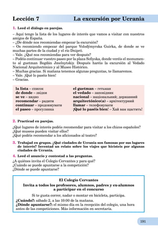 191
Lección 7 La excursión por Ucrania
1. Leed el diálogo en parejas.
– Aquí tengo la lista de los lugares de interés que vamos a visitar con nuestros
amigos de España.
– ¿De dónde nos recomiendas empezar la excursión?
– Os recomiendo empezar del parque Volodýmyrska Guirka, de donde se ve
muchas partes de la ciudad y el río Dnipró.
– Vale. ¿Qué nos recomiendas para ver después?
– Podéis continuar vuestro paseo por la plaza Soﬁyska, donde veréis el monumen-
to al guetman Bogdán Jmelnytskiy. Después haréis la excursión al Vedado
Nacional Arquitectónico y al Museo Histórico.
– Muchas gracias. Si mañana tenemos algunas preguntas, te llamaremos.
– Vale. ¡Qué lo paséis bien!
– Gracias.
la lista – списокa el guetman – гетьман
de donde – звідки el vedado – заповідник
se ve – видно nacional – національний; державний
recomendar – радити arquitectónico(а) – архітектурний
continuar – продовжувати llamar – телефонувати
el paseo – прогулянка ¡Qué lo paséis bien! – Хай вам щастить!
2. Practicad en parejas.
¿Qué lugares de interés podéis recomendar para visitar a los chicos españoles?
¿Qué museos pueden visitar ellos?
¿Qué podéis recomendar a los aﬁcionados al teatro?
3. Trabajad en grupos. ¿Qué ciudades de Ucrania son famosas por sus lugares
de interés? Inventad un relato sobre los viajes que hicisteis por algunas
ciudades de Ucrania.
4. Leed el anuncio y contestad a las preguntas.
¿A quiénes invita el Colegio Cervantes y para qué?
¿Cuándo se puede apuntarse a la competición?
¿Dónde se puede apuntarse?
El Colegio Cervantes
Invita a todos los profesores, alumnos, padres y ex-alumnos
a participar en el concurso
Si te gusta correr, nadar o montar en bicicleta, participa.
¿Cuándo?: sábado 2, a las 10:00 de la mañana.
¿Dónde apuntarse?: el mismo día en la recepción del colegio, una hora
antes de las competiciones. Más información en secretaría.
 