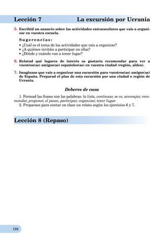 192
aLección 7 La excursión por Ucrania
5. Escribid un anuncio sobre las actividades extraescolares que vais a organi-
zar en vuestra escuela.
S u g e r e n c i a s :
¿Cuál es el tema de las actividades que vais a organizar?
¿A quiénes invitáis a participar en ellas?
¿Dónde y cuándo van a tener lugar?
6. Relatad qué lugares de interés os gustaría recomendar para ver a
vuestros(as) amigos(as) españoles(as) en vuestra ciudad (región, aldea).
7. Imaginaos que vais a organizar una excursión para vuestros(as) amigos(as)
de España. Preparad el plan de esta excursión por una ciudad o región de
Ucrania.
Deberes de casa
1. Formad las frases con las palabras: la lista, continuar, se ve, aconsejar, reco-
mendar, proponer, el paseo, participar, organizar, tener lugar.
2. Preparaos para contar en clase un relato según los ejercicios 6 y 7.
Lección 8 (Repaso)
 