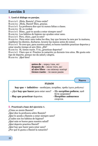 20
Lección 5
1. Leed el diálogo en parejas.
D a n i e l: ¡Hola, Ramón! ¿Cómo estás?
R a m ó n: ¡Hola, Daniel! Bien, gracias.
D a n i e l: La profesora dice que tú nunca faltas a clases.
R a m ó n: Sí, es verdad.
D a n i e l: Dime, ¿qué te ayuda a estar siempre sano?
R a m ó n: Los hábitos de higiene me ayudan estar sano.
D a n i e l: Pero, chico, ¿qué es esto?
R a m ó n: Para estar sano todos los días, hay que lavarse la cara por la mañana,
cepillarse los dientes, ducharse, lavarse las manos antes de comer.
D a n i e l: Yo creo que, para nuestra salud, es bueno también practicar deportes y
estar mucho tiempo al aire libre. ¿Eh?
R a m ó n: Sí, tienes razón. Y tú, ¿practicas deportes?
D a n i e l: Claro que sí. Practico la natación ya durante tres años. Me gusta este
tipo de deporte, porque me da salud y alegría.
R a m ó n: ¡Qué bien!
antes de – перед (тим, як)
después de – після (того, як)
al aire libre – на свіжому повітрі
tienes razón – ти маєш рацію
FIJAOS
hay que + inﬁnitivo – необхідно, потрібно, треба (щось робити)
– ¿Qué hay que hacer para estar sano? – Що потрібно робити, щоб
бути здоровим?
– Hay que practicar deportes. – Потрібно займатися
спортом.
2. Practicad a base del ejercicio 1.
¿Cómo se siente Ramón?
¿Qué dice la profesora sobre Ramón?
¿Qué le ayuda a Ramón a estar siempre sano?
¿Cuáles son los hábitos de higiene?
¿Qué más es bueno para nuestra salud?
¿Qué deporte practica Daniel?
¿Qué hay que hacer para estar sano?
¿Por qué le gusta a Daniel la natación?
Nuevo
 