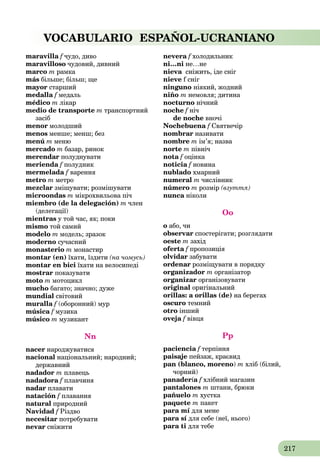 217
VOCABULARIO ESPAÑOL-UCRANIANO
maravilla f чудо, дивоf
maravilloso чудовий, дивний
marco m рамка
más більше; більш; ще
mayor старший
medalla f медальf
médico m лікар
medio de transporte m транспортний
засіб
menor молодший
menos менше; менш; без
menú m меню
mercado m базар, ринок
merendar полуднувати
merienda f полудникf
mermelada f варення
metro m метро
mezclar змішувати; розмішувати
microondas m мікрохвильова піч
miembro (de la delegación) m член
(делегації)
mientras у той час, як; поки
mismo той самий
modelo m модель; зразок
moderno сучасний
monasterio m монастир
montar (en) їхати, їздити (на чомусь)
montar en bici їхати на велосипеді
mostrar показувати
moto m мотоцикл
mucho багато; значно; дуже
mundial світовий
muralla f (оборонний) мурf
música f музикаf
músico m музикант
Nn
nacer народжуватися
nacional національний; народний;
державний
nadador m плавець
nadadora f плавчиняf
nadar плавати
natación f плаванняf
natural природний
Navidad f Різдво
necesitar потребувати
nevar сніжити
nevera f холодильникf
ni…ni не…не
nieva сніжить, іде снігa
nieve f сніг
ninguno ніякий, жодний
niño m немовля; дитина
nocturno нічний
noche f нічf
de noche вночі
Nochebuena f Святвечір
nombrar називати
nombre m ім’я; назва
norte m північ
nota f оцінкаf
noticia f новинаf
nublado хмарний
numeral m числівник
número m розмір (взуття)
nunca ніколиa
Oo
o або, чи
observar спостерігати; розглядати
oeste m захід
oferta f пропозиціяf
olvidar забувати
ordenar розміщувати в порядку
organizador m організатор
organizar організовувати
original оригінальний
orillas: a orillas (de) на берегах
oscuro темний
otro інший
oveja f вівцяf
Pp
paciencia f терпінняf
paisaje пейзаж, краєвид
pan (blanco, moreno) m хліб (білий,
чорний)
panadería f хлібний магазин
pantalones m штани, брюки
pañuelo m хустка
paquete m пакет
para mí для мене
para sí для себе (неї, нього)
para ti для тебе
 