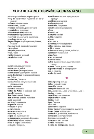 219
VOCABULARIO ESPAÑOL-UCRANIANO
relatar розповідати; переказувати
reloj da las doce m годинник б’є 12-ту
годину
rellenar заповнювати
remolacha f бурякf
reparar лагодити, ремонтувати
reportaje m репортаж
representación f вистава
representar представляти
reservar резервувати, замовляти
reunirse збиратися
Reyes Magos m pl королі-чарівники,
волхви
rico смачний, пишний; багатий
río m річка
romper розбивати
ropa f одягf
rubio білявий, русявий
rural сільський
Ss
sacar виймати, витягати
saber знати; уміти
sacar fotos фотографувати
sacar notas одержувати оцінки
saco de dormir m спальний мішок
sal f сільf
salchicha f сосиска
salida f вихід (із приміщення);
відправлення
salir виходити
salón m вітальня
Salón de Actos m актовий зал
salud f здоров’я
San José cвятий Йосиф
San Nicolás cвятий Миколай
sano здоровий
sartén f сковородкаf
se puede можна
secador m фен
secar сушити
secarse пересихати
sección f відділf
según за, відповідно до
seguramente можливо, ймовірно
selección f збірна командаf
sello m марка (поштова)
semana f тижденьf
sencillo квиток для одноразового
проїзду
sentirse почуватися
serio серйозний
servilleta f серветкаf
servir служити; слугувати
sí так
si якщо; чи
siempre завжди
sillón m крісло
sin без
sino але, а
situarse розташовуватися
sobre про; на; над; понад
sofá m диван
soler мати звичку (щось робити)
sombrero m капелюх
sopa f супf
soso несолоний
suave м’який
subir піднімати(ся), сідати (у тран-
спорт)
suerte f доля, удача, щастя
supermercado m супермаркет
sur m південь
sucio брудний
Tt
talla f розмірf (одягу)
taller m майстерня
también також
tampoco також не (ні)
tan…como як…, так і; так само…, як і
tantos стільки
taquilla f квиткова касаf
taquillero m касир
tarta f торт
taza f чашка
té m чай
tenedor m виделка
tener la suerte мати щастя, щастити
tener lugar відбуватися
tenista m, f тенісист, тенісистка
terminar закінчувати(ся)
terreno m місцевість
tiempo m час; погода
tienda f магазинf
tienda de campaña f намет
 