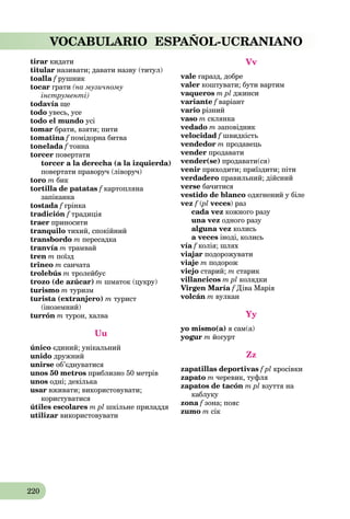 220
VOCABULARIO ESPAÑOL-UCRANIANO
tirar кидати
titular називати; давати назву (титул)
toalla f рушникf
tocar грати (на музичному
інструменті)
todavía щеa
todo увесь, усе
todo el mundo усі
tomar брати, взяти; пити
tomatina f помідорна битваf
tonelada f тонна
torcer повертати
torcer a la derecha (a la izquierda)
повертати праворуч (ліворуч)
toro m бик
tortilla de patatas f картоплянаf
запіканка
tostada f грінкаf
tradición f традиція
traer приносити
tranquilo тихий, спокійний
transbordo m пересадка
tranvía m трамвай
tren m поїзд
trineo m санчата
trolebús m тролейбус
trozo (de azúcar) m шматок (цукру)
turismo m туризм
turista (extranjero) m турист
(іноземний)
turrón m турон, халва
Uu
único єдиний; унікальний
unido дружний
unirse об’єднуватися
unos 50 metros приблизно 50 метрів
unos одні; декілька
usar вживати; використовувати;
користуватися
útiles escolares m pl шкільне приладдя
utilizar використовувати
Vv
vale гаразд, добре
valer коштувати; бути вартим
vaqueros m pl джинси
variante f варіант
vario різний
vaso m склянка
vedado m заповідник
velocidad f швидкістьf
vendedor m продавець
vender продавати
vender(se) продавати(ся)
venir приходити; приїздити; піти
verdadero правильний; дійсний
verse бачитися
vestido de blanco одягнений у біле
vez f (f pl( veces) раз
cada vez кожного разу
una vez одного разу
alguna vez колись
a veces іноді, колись
vía f колія; шляхf
viajar подорожувати
viaje m подорож
viejo старий; m старик
villancicos m pl колядки
Virgen María f Діва Маріяf
volcán m вулкан
Yy
yo mismo(a) я сам(a)
yogur m йогурт
Zz
zapatillas deportivas f pl кросівки
zapato m черевик, туфля
zapatos de tacón m pl взуття на
каблуку
zona f зона; поясf
zumo m сік
 