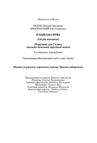 Навчальне видання
РЕДЬКО Валерій Григорович
ШМІГЕЛЬСЬКИЙ Ігор Степанович
ІСПАНСЬКА МОВА
(3-й рік навчання)
Підручник для 7 класу
закладів загальної середньої освіти
2-ге видання, перероблене
Рекомендовано Міністерством освіти і науки України
Видано за рахунок державних коштів. Продаж заборонено
Відповідальна за випуск Наталія Заблоцька
Редактор Тетяна Островерхова
Художнє оформленняХХ Людмили Кузнєцової
Обкладинка Тетяни Кущ
Технічний редактор Цезарина Федосіхіна
Комп’ютерна верстка Людмили Ємець,
Світлани Лобунець
 