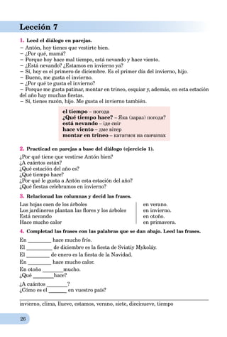 26
Lección 7
1. Leed el diálogo en parejas.
− Antón, hoy tienes que vestirte bien.
− ¿Por qué, mamá?
− Porque hoy hace mal tiempo, está nevando y hace viento.
− ¿Está nevando? ¿Estamos en invierno ya?
− Sí, hoy es el primero de diciembre. Es el primer día del invierno, hijo.
− Bueno, me gusta el invierno.
− ¿Por qué te gusta el invierno?
− Porque me gusta patinar, montar en trineo, esquiar y, además, en esta estación
del año hay muchas ﬁestas.
− Sí, tienes razón, hijo. Me gusta el invierno también.
el tiempo – погода
¿Qué tiempo hace? – Яка (зараз) погода?
está nevando – іде сніг
hace viento – дме вітер
montar en trineo – кататися на санчатах
2. Practicad en parejas a base del diálogo (ejercicio 1).
¿Por qué tiene que vestirse Antón bien?
¿A cuántos están?
¿Qué estación del año es?
¿Qué tiempo hace?
¿Por qué le gusta a Antón esta estación del año?
¿Qué ﬁestas celebramos en invierno?
3. Relacionad las columnas y decid las frases.
Las hojas caen de los árboles
Los jardineros plantan las ﬂores y los árboles
Está nevando
Hace mucho calor
en verano.
en invierno.
en otoño.
en primavera.
4. Completad las frases con las palabras que se dan abajo. Leed las frases.
En _________ hace mucho frío.
El __________ de diciembre es la ﬁesta de Sviatiy Mykoláy.
El _________ de enero es la ﬁesta de la Navidad.
En _________ hace mucho calor.
En otoño ________mucho.
¿Qué ________hace?
¿A cuántos ________?
¿Cómo es el _______ en vuestro país?
invierno, clima, llueve, estamos, verano, siete, diecinueve, tiempo
 
