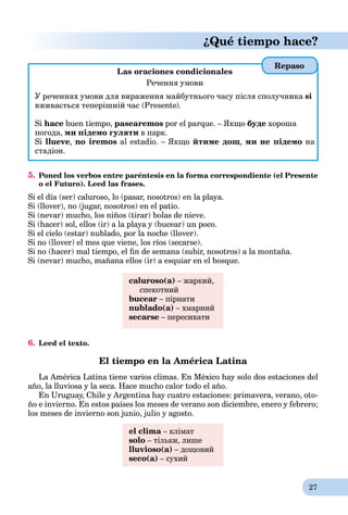 27
¿Qué tiempo hace?
Las oraciones condicionales
Речення умови
У реченнях умови для вираження майбутнього часу після сполучника si
вживається теперішній час (Presente).
Si hace buen tiempo, pasearemos por el parque. – Якщо буде хороша
погода, ми підемо гуляти в парк.
Si llueve, no iremos al estadio. – Якщо йтиме дощ, ми не підемо на
стадіон.
5. Poned los verbos entre paréntesis en la forma correspondiente (el Presente
o el Futuro). Leed las frases.
Si el día (ser) caluroso, lo (pasar, nosotros) en la playa.
Si (llover), no (jugar, nosotros) en el patio.
Si (nevar) mucho, los niños (tirar) bolas de nieve.
Si (hacer) sol, ellos (ir) a la playa y (bucear) un poco.
Si el cielo (estar) nublado, por la noche (llover).
Si no (llover) el mes que viene, los ríos (secarse).
Si no (hacer) mal tiempo, el ﬁn de semana (subir, nosotros) a la montaña.
Si (nevar) mucho, mañana ellos (ir) a esquiar en el bosque.
caluroso(a) – жаркий,
спекотний
bucear – пірнати
nublado(а) – хмарний
secarse – пересихати
6. Leed el texto.
El tiempo en la América Latina
La América Latina tiene varios climas. En México hay solo dos estaciones del
año, la lluviosa y la seca. Hace mucho calor todo el año.
En Uruguay, Chile y Argentina hay cuatro estaciones: primavera, verano, oto-
ño e invierno. En estos países los meses de verano son diciembre, enero y febrero;
los meses de invierno son junio, julio y agosto.
el clima – кліматa
solo – тільки, лише
lluvioso(a) – дощовий
seco(a) – сухий
Repaso
 