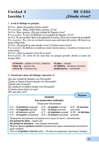 29
Unidad 2 MI CASA
Lección 1 ¿Dónde vives?
1. Leed el diálogo en parejas.
S o f í a: ¡Hola, Fernando! ¿Cómo estás?
Fe r n a n d o: ¡Hola, Sofía! Bien, gracias. ¿Y tú?
S o f í a: Bien, gracias. ¿En qué ciudad de España vives?
Fe r n a n d o: Yo vivo en Madrid, en la capital de España. ¿Y tú?
S o f í a: Yo vivo en Kyiv. Kyiv es la capital de Ucrania. ¿Vives en el centro de la ciudad?¿
Fe r n a n d o: No, vivo en un barrio nuevo que está lejos del centro. Mi barrio se
llama Villaverde.
S o f í a: ¿Es grande la casa donde vives? ¿Cuántos pisos tiene?
Fe r n a n d o: El ediﬁcio es moderno, tiene catorce pisos, y nosotros vivimos en el
octavo piso.
S o f í a: ¿Hay un parque cerca de tu casa?
Fe r n a n d o: Sí, cerca de mi casa hay un parque grande, donde yo paso mi
tiempo libre.
el barrio – район (міста(( ), квартал el piso – поверх
lejos de – далеко від el ediﬁcio – будинок, будівля
cerca de – близько від moderno(a) – сучасний
2. Practicad a base del diálogo (ejercicio 1).
¿En qué ciudad de España vive Fernando?
¿Cómo se llama el barrio donde vive Fernando?
¿Dónde está el barrio?
¿Es moderno el ediﬁcio donde vive Fernando?
¿Cuántos pisos tiene su casa?
¿En qué piso vive?
FIJAOS
Los numerales ordinales
Порядкові числівники
el 1o
– el primero перший
el 2o
– el segundo другий
el 3o
– el tercerо третій
el 4o
– el cuarto четвертий
el 5o
– el quinto п’ятий
el 6o
– el sexto шостий
el 7o
– el séptimo сьомий
el 8o
– el octavo восьмий
el 9o
– el noveno
дев’ятий
el 10o
– el décimo
десятий
Порядкові числівники узгоджуються в роді та числі з іменниками:
los primeros días – перші дні
mi primera maestra – моя перша вчителькаa
Короткі форми рrimer, tercer вживаються перед іменниками чоловічого
роду однини:
Vivo en el primer (tercer) piso. – Я живу на першому (третьому) поверсі.
Repaso
 