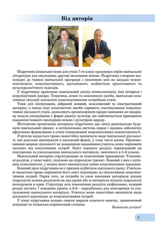 3
Від авторів
Підручник іспанської мови для учнів 7-го класу продовжує серію навчальної
літератури для оволодіння другою іноземною мовою. Підручник створено від-
повідно до чинної навчальної програми з іноземних мов на засадах компе-
тентнісного, комунікативного, діяльнісного, особистісно орієнтованого та
культурологічного підходів.
У підручнику враховано навчальний досвід семикласників, їхні інтереси і
комунікативні наміри. Тематика, мовні та мовленнєві засоби, навчально-мов-
леннєві ситуації зумовлені комунікативними потребами учнів.
Теми для спілкування, дібраний мовний, мовленнєвий та ілюстративний
матеріал, а також інші позатекстові засоби сприяють умотивуванню комуніка-
тивної діяльності учнів, дозволяють організовувати процес навчання як своєрід-
ну модель спілкування у формі діалогу культур, що забезпечується принципом
взаємопов’язаного оволодіння мовою і культурою народу.
Методична організація матеріалу підручника дає змогу раціонально буду-
вати навчальний процес, а оптимізована система вправ і завдань забезпечує
ефективне формування в учнів іспаномовної комунікативної компетентності.
Учителю надається право самостійно визначати види навчальної діяльнос-
ті, які доцільно виконувати в письмовій формі, у тому числі вдома. Пропоно-
ваними видами діяльності як домашніми завданнями учитель може варіювати
залежно від ситуативних потреб. Зміст першого розділу спрямований на
повторення та узагальнення навчального матеріалу, вивченого в 5–6 класах.
Навчальний матеріал структуровано за тематичним принципом. Тематич-
ні розділи, у свою чергу, поділено на підрозділи (уроки). Кожний з них є ціліс-
ним компонентом, у межах якого виконується певне комунікативне завдання.
Кожний урок підручника не є прямим відбитком шкільного уроку. Учителе-
ві надається право варіювати його зміст відповідно до ситуативних комуніка-
тивних потреб. Окрім того, за потреби та умов навчання матеріали деяких
підрозділів можна розділити на два уроки або ж матеріали кількох підрозділів
інтегрувати в один. Структуру всіх тематичних розділів уніфіковано, кожний
розділ містить 7 основних уроків, а 8-й – передбачено для повторення та уза-
гальнення навчального матеріалу. Учитель може самостійно визначати види
діяльності відповідно до комунікативних потреб.
У кінці підручника подано список виразів класного вжитку, граматичний
довідник та іспансько-український словник.
Бажаємо успіхів!
 
