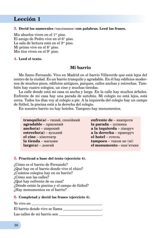30
Lección 1
3. Decid los numerales (числівники) con palabras. Leed las frases.
Mis abuelos viven en el 1er
piso.
El amigo de Pedro vive en el 6 piso.
La sala de lectura está en el 3er
piso.
Mi primo vive en el 8 piso.
Mis tíos viven en el 9 piso.
4. Leed el texto.
Mi barrio
Me llamo Fernando. Vivo en Madrid en el barrio Villaverde que está lejos del
centro de la ciudad. Es un barrio tranquilo y agradable. En él hay ediﬁcios moder-
nos de muchos pisos, ediﬁcios antiguos, parques, calles anchas y estrechas. Tam-
bién hay cuatro colegios, un cine y muchas tiendas.
La calle donde está mi casa es ancha y larga. En la calle hay muchos árboles.
Enfrente de mi casa hay una parada de autobús. Mi colegio no está lejos, está
cerca. Todos los días voy al colegio a pie. A la izquierda del colegio hay un campo
de fútbol, la piscina está a la derecha del colegio.
En nuestro barrio no hay hoteles. Tampoco hay monumentos.
tranquilo(a) – тихий, спокійний
agradable – приємний
ancho(a) – широкий
estrecho(a) – вузький
el cine – кінотеатр
la tienda – магазин
largo(a) – довгий
enfrente de – навпроти
la parada – зупинка
a la izquierda – ліворуч
a la derecha – праворуч
el hotel – готель
tampoco – також не (ні)
el monumento – пам’ятник
5. Practicad a base del texto (ejercicio 4).
¿Cómo es el barrio de Fernando?
¿Qué hay en el barrio donde vive el chico?
¿Cuántos colegios hay en su barrio?
¿Cómo son las calles?
¿Qué hay enfrente de su casa?
¿Dónde están la piscina y el campo de fútbol?
¿Hay monumentos en el barrio?
6. Completad y decid las frases (ejercicio 4).
Yo vivo en .
El barrio donde vivo se llama .
Las calles de mi barrio son .
 